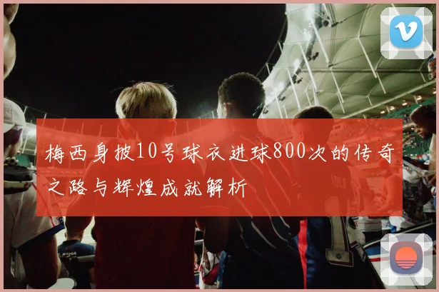 梅西身披10号球衣进球800次的传奇之路与辉煌成就解析