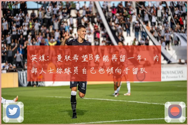 英媒：曼联希望B费能再留一年，内部人士称球员自己也倾向于留队