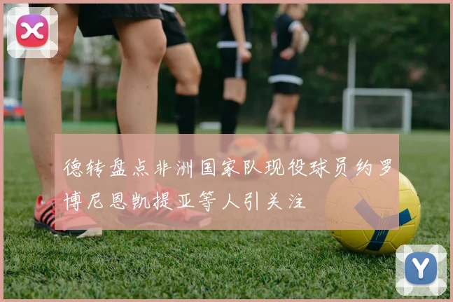 德转盘点非洲国家队现役球员约罗博尼恩凯提亚等人引关注