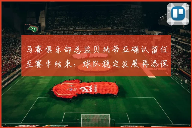 马赛俱乐部总监贝纳蒂亚确认留任至赛季结束，球队稳定发展再添保障