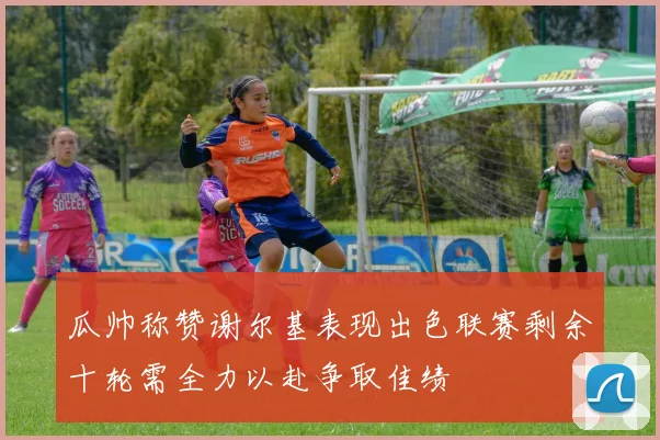 瓜帅称赞谢尔基表现出色联赛剩余十轮需全力以赴争取佳绩