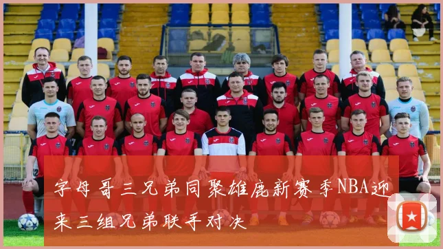 字母哥三兄弟同聚雄鹿新赛季NBA迎来三组兄弟联手对决