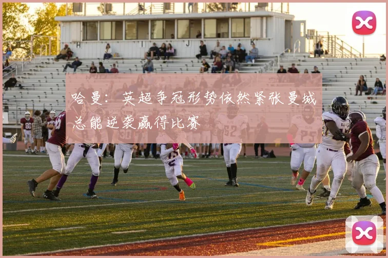 哈曼：英超争冠形势依然紧张曼城总能逆袭赢得比赛