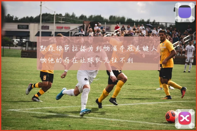 默森称萨拉赫为利物浦夺冠关键人物他的存在让球队无往不利