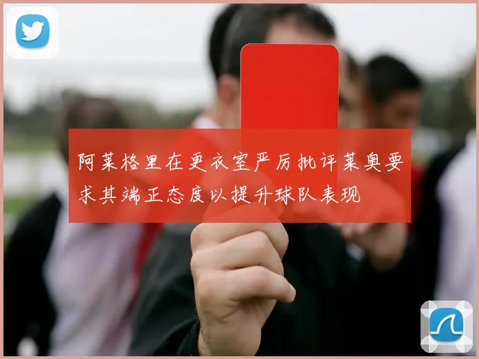 阿莱格里在更衣室严厉批评莱奥要求其端正态度以提升球队表现