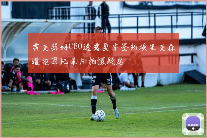雷克瑟姆CEO透露夏季签约埃里克森遭拒因纪录片拍摄疑虑