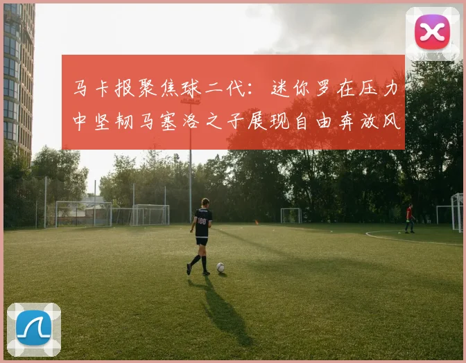 马卡报聚焦球二代：迷你罗在压力中坚韧马塞洛之子展现自由奔放风采