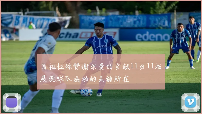 马祖拉称赞谢尔曼的贡献11分11板展现球队成功的关键所在
