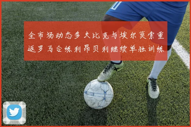 全市场动态多夫比克与埃尔莫索重返罗马合练利昂贝利继续单独训练状态观察