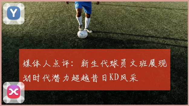 媒体人点评：新生代球员文班展现划时代潜力超越昔日KD风采