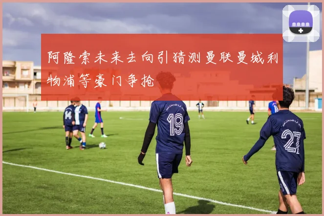 阿隆索未来去向引猜测曼联曼城利物浦等豪门争抢