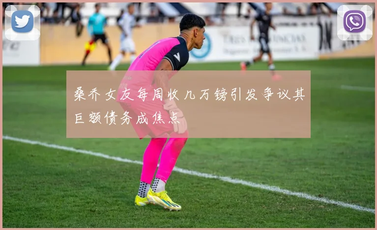 桑乔女友每周收几万镑引发争议其巨额债务成焦点