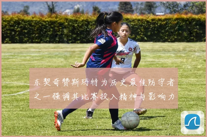 东契奇赞斯玛特为历史最佳防守者之一强调其比赛投入精神与影响力