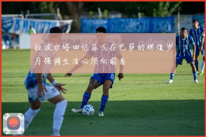 拉波尔塔回忆菲戈在巴萨的辉煌岁月强调生活必须向前看