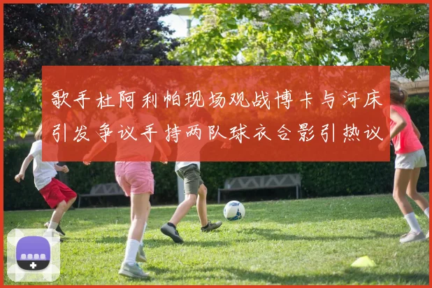 歌手杜阿利帕现场观战博卡与河床引发争议手持两队球衣合影引热议