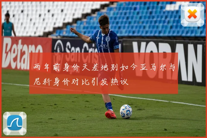 两年前身价天差地别如今亚马尔与尼科身价对比引发热议