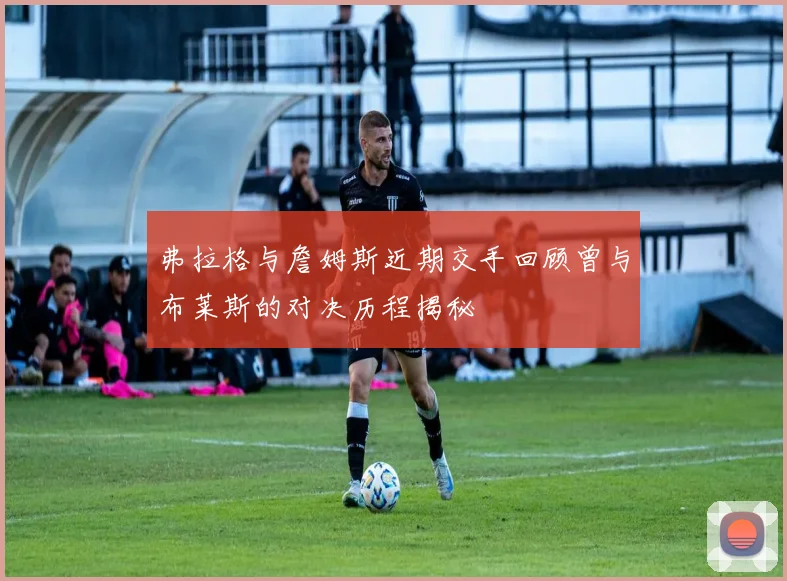 弗拉格与詹姆斯近期交手回顾曾与布莱斯的对决历程揭秘