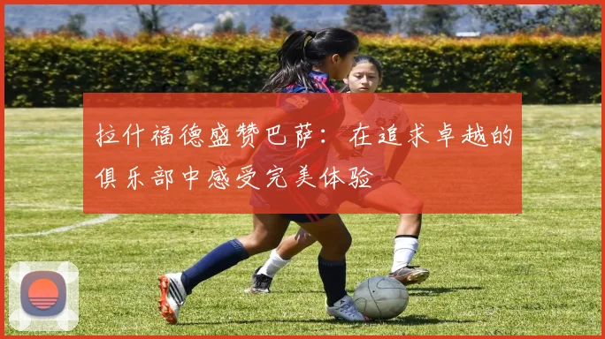 拉什福德盛赞巴萨：在追求卓越的俱乐部中感受完美体验