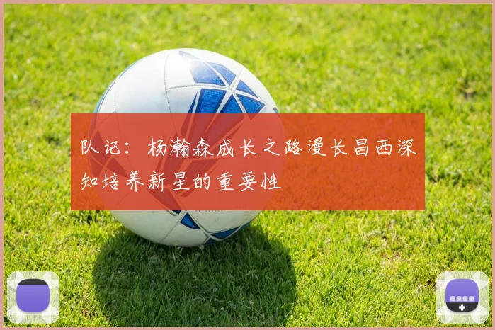 队记：杨瀚森成长之路漫长昌西深知培养新星的重要性