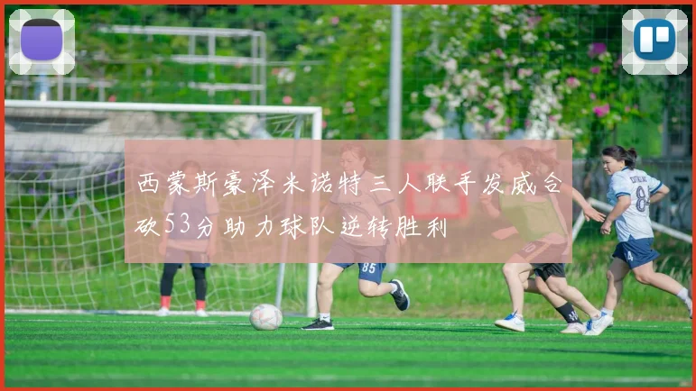 西蒙斯豪泽米诺特三人联手发威合砍53分助力球队逆转胜利
