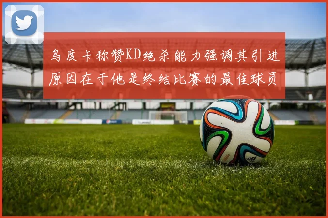 乌度卡称赞KD绝杀能力强调其引进原因在于他是终结比赛的最佳球员