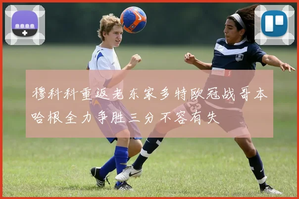 穆科科重返老东家多特欧冠战哥本哈根全力争胜三分不容有失