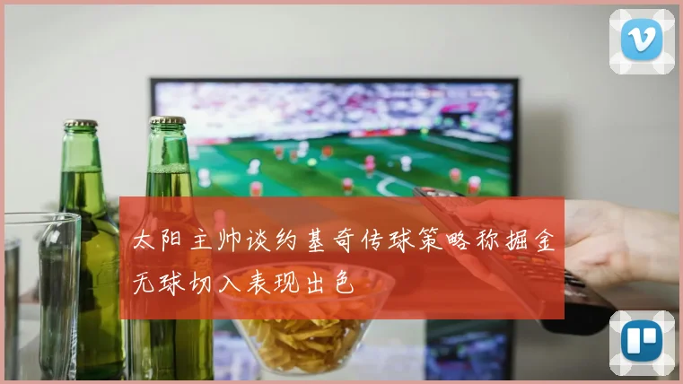 太阳主帅谈约基奇传球策略称掘金无球切入表现出色