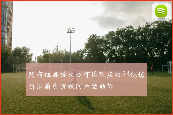 阿布组建强大法律团队应对53亿镑诉讼前白宫顾问加盟助阵