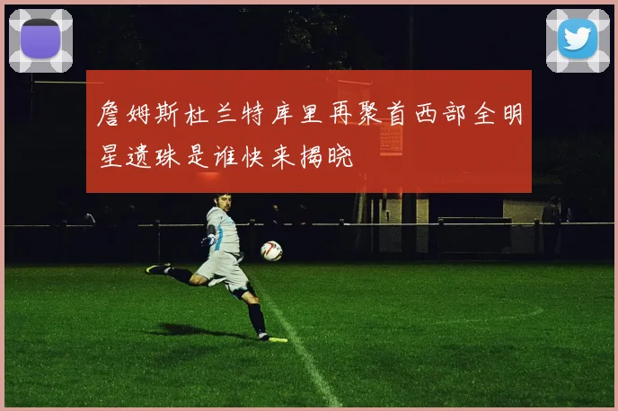 詹姆斯杜兰特库里再聚首西部全明星遗珠是谁快来揭晓
