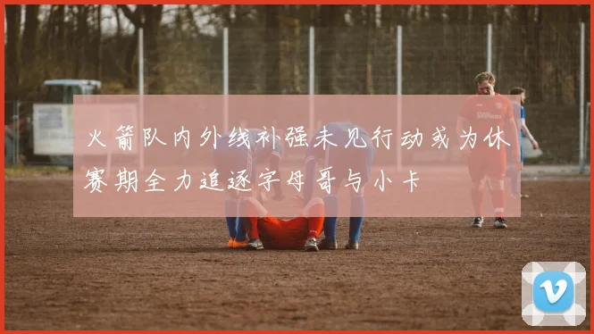 火箭队内外线补强未见行动或为休赛期全力追逐字母哥与小卡