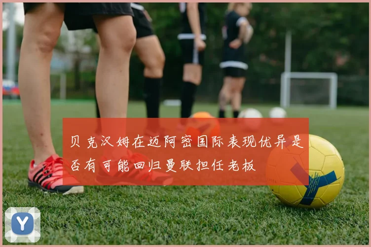 贝克汉姆在迈阿密国际表现优异是否有可能回归曼联担任老板
