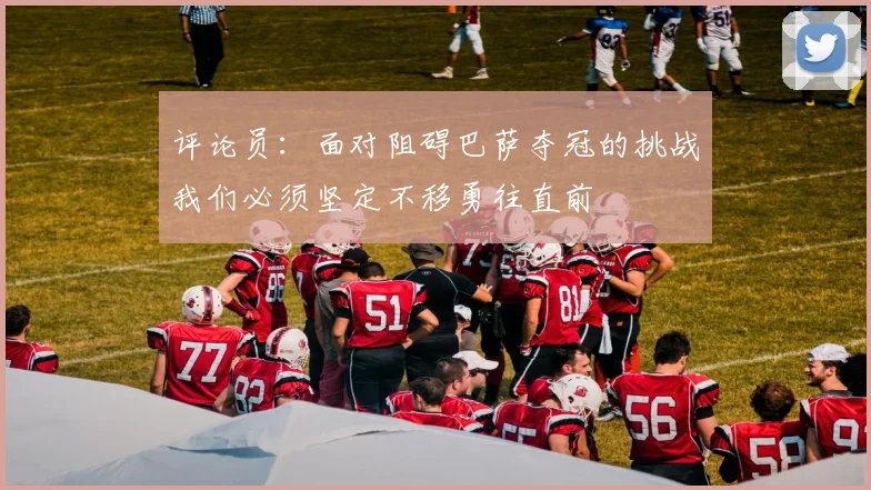 评论员：面对阻碍巴萨夺冠的挑战我们必须坚定不移勇往直前