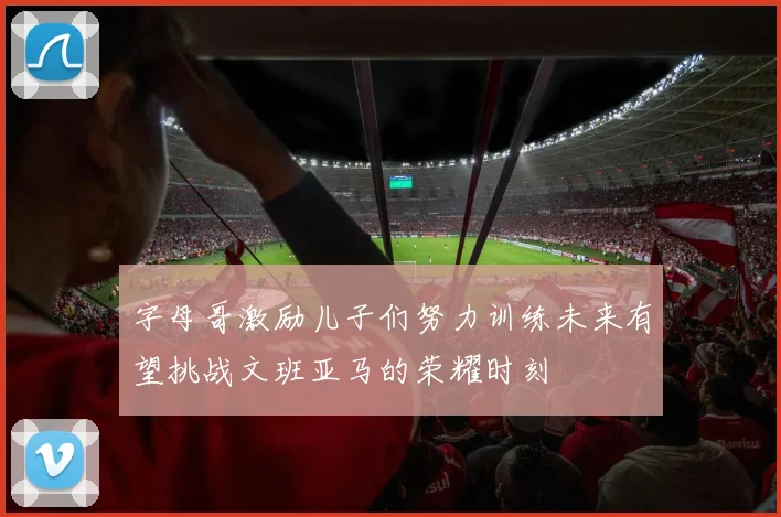 字母哥激励儿子们努力训练未来有望挑战文班亚马的荣耀时刻